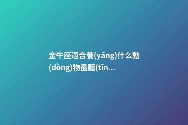 金牛座適合養(yǎng)什么動(dòng)物最聽(tīng)話又好看-第1張-星座運(yùn)勢(shì)-玄機(jī)派