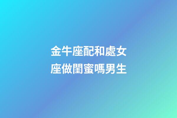 金牛座配和處女座做閨蜜嗎男生-第1張-星座運勢-玄機派
