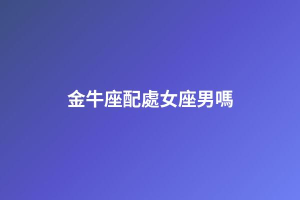 金牛座配處女座男嗎-第1張-星座運勢-玄機派