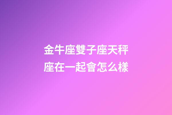 金牛座雙子座天秤座在一起會怎么樣-第1張-星座運(yùn)勢-玄機(jī)派