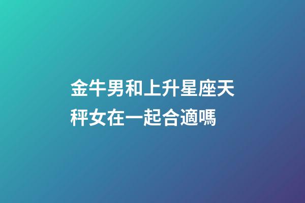 金牛男和上升星座天秤女在一起合適嗎-第1張-星座運勢-玄機派
