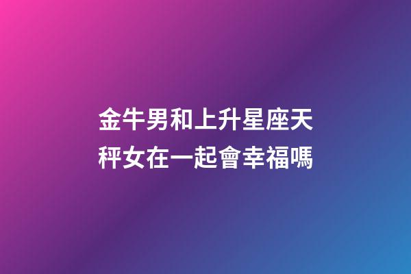 金牛男和上升星座天秤女在一起會幸福嗎-第1張-星座運勢-玄機派