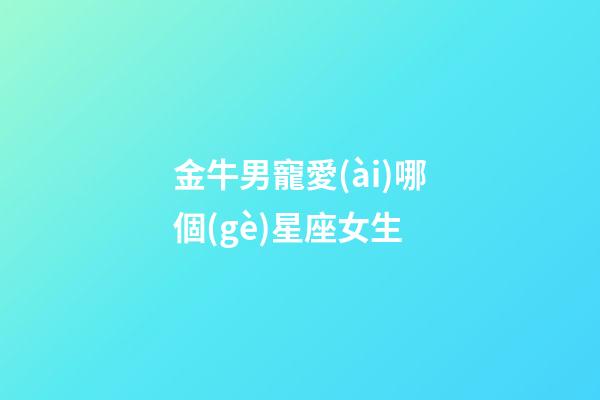 金牛男寵愛(ài)哪個(gè)星座女生-第1張-星座運(yùn)勢(shì)-玄機(jī)派