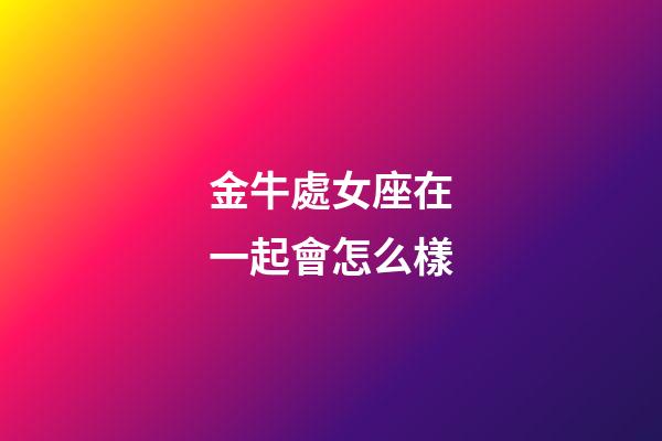 金牛處女座在一起會怎么樣-第1張-星座運勢-玄機派