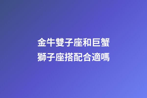 金牛雙子座和巨蟹獅子座搭配合適嗎-第1張-星座運勢-玄機派