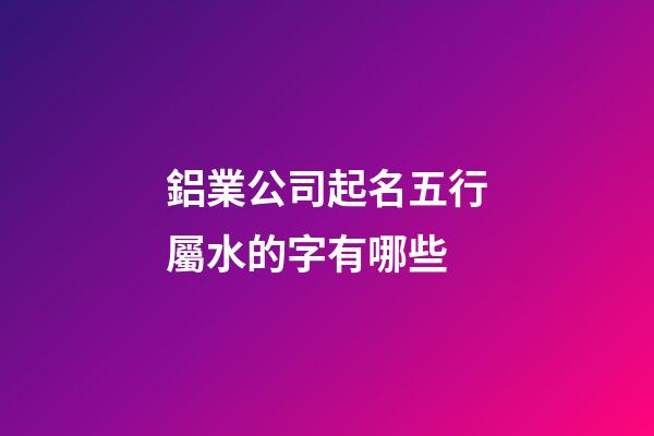 鋁業公司起名五行屬水的字有哪些-第1張-公司起名-玄機派