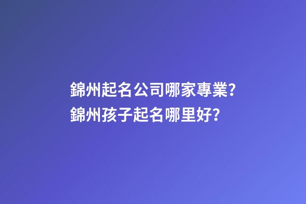 錦州起名公司哪家專業？錦州孩子起名哪里好？-第1張-公司起名-玄機派