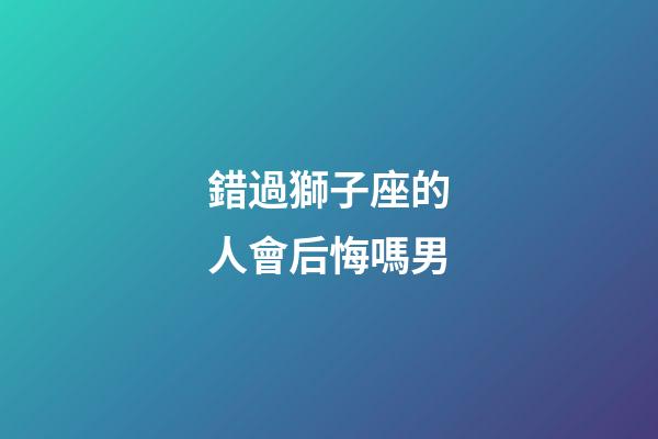 錯過獅子座的人會后悔嗎男-第1張-星座運勢-玄機派