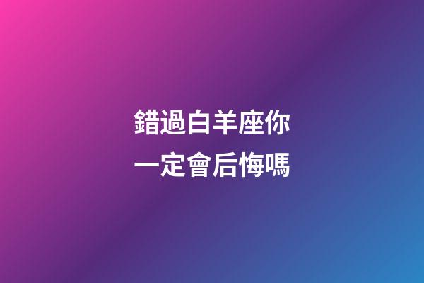 錯過白羊座你一定會后悔嗎-第1張-星座運勢-玄機派