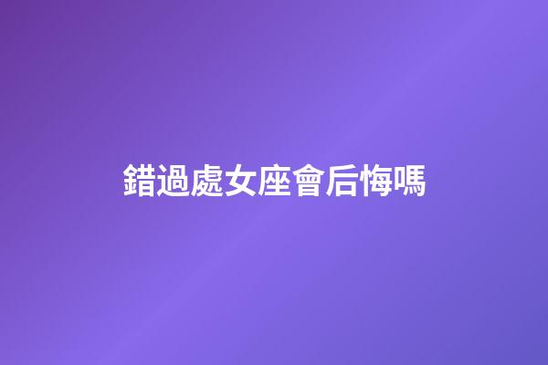錯過處女座會后悔嗎-第1張-星座運勢-玄機派