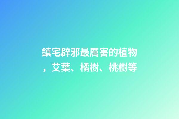 鎮宅辟邪最厲害的植物，艾葉、橘樹、桃樹等