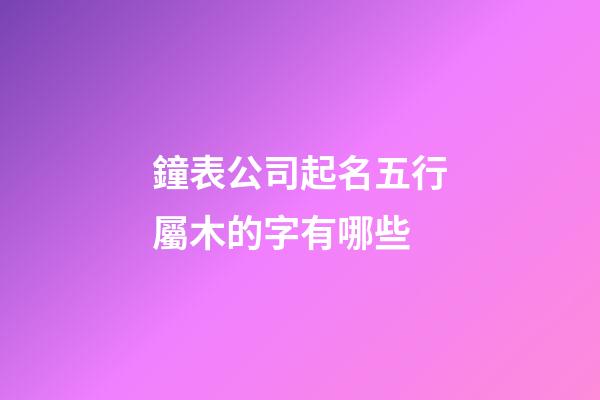 鐘表公司起名五行屬木的字有哪些-第1張-公司起名-玄機派