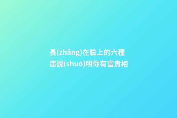 長(zhǎng)在臉上的六種痣說(shuō)明你有富貴相