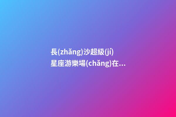 長(zhǎng)沙超級(jí)星座游樂場(chǎng)在哪里
