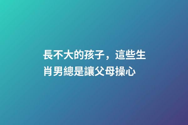 長不大的孩子，這些生肖男總是讓父母操心