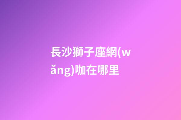 長沙獅子座網(wǎng)咖在哪里