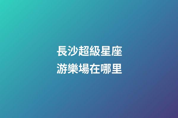 長沙超級星座游樂場在哪里