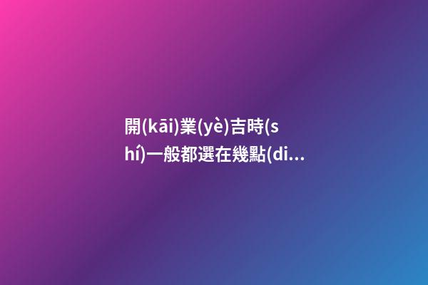 開(kāi)業(yè)吉時(shí)一般都選在幾點(diǎn)，正月初六開(kāi)市大吉