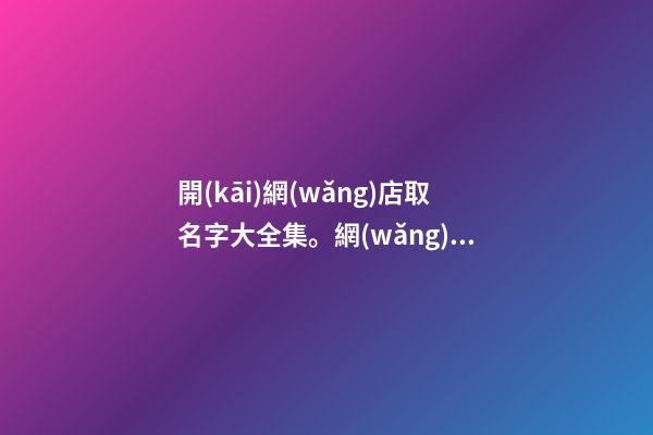 開(kāi)網(wǎng)店取名字大全集。網(wǎng)店要如何選名字呢？