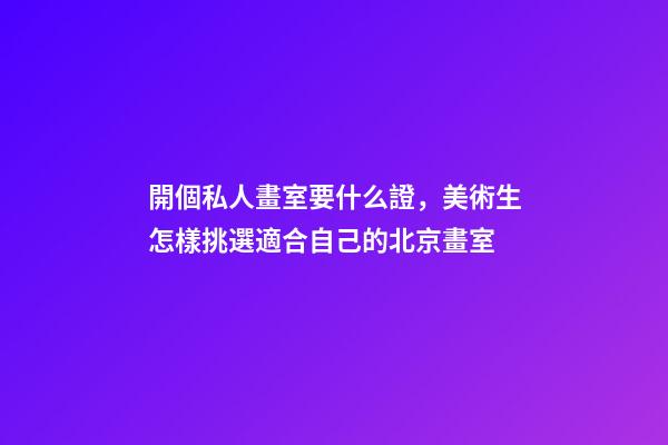 開個私人畫室要什么證，美術生怎樣挑選適合自己的北京畫室-第1張-觀點-玄機派