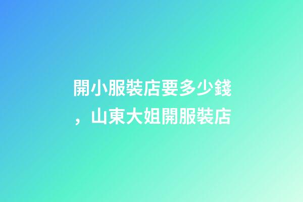 開小服裝店要多少錢，山東大姐開服裝店-第1張-觀點-玄機派
