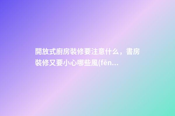 開放式廚房裝修要注意什么，書房裝修又要小心哪些風(fēng)水問(wèn)題？（裝修房子開放式廚房好嗎）
