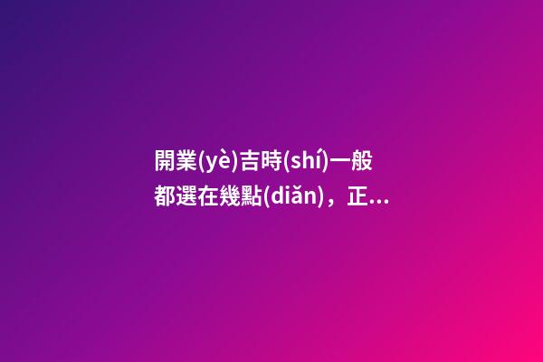 開業(yè)吉時(shí)一般都選在幾點(diǎn)，正月初六開市大吉-第1張-觀點(diǎn)-玄機(jī)派