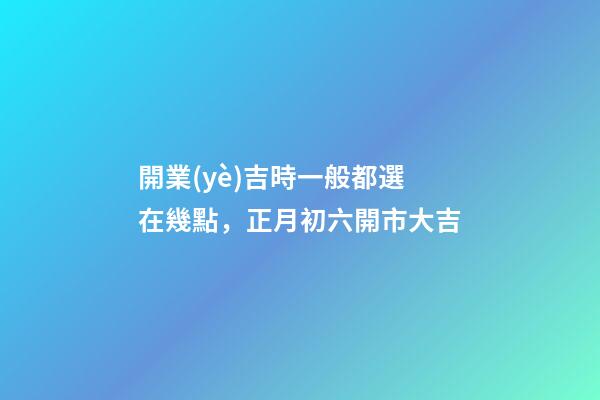 開業(yè)吉時一般都選在幾點，正月初六開市大吉