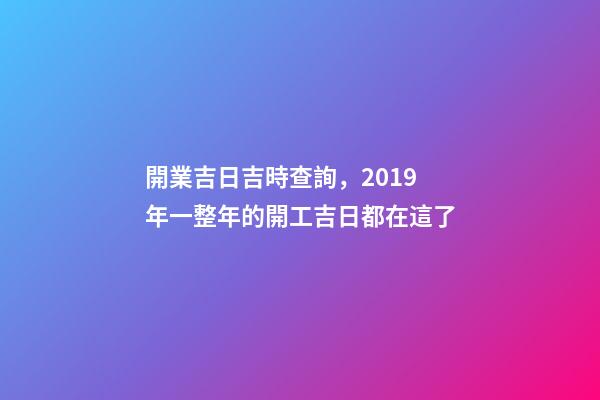 開業吉日吉時查詢，2019年一整年的開工吉日都在這了-第1張-觀點-玄機派