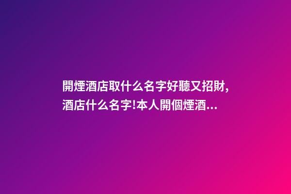 開煙酒店取什么名字好聽又招財,酒店什么名字!本人開個煙酒店起什么名字好？