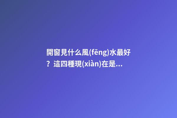 開窗見什么風(fēng)水最好？這四種現(xiàn)在是求之不得！