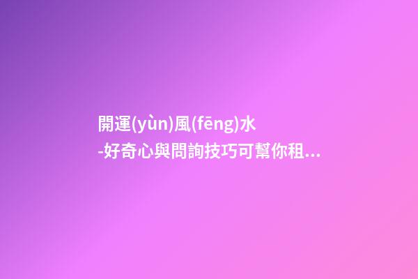 開運(yùn)風(fēng)水-好奇心與問詢技巧可幫你租到吉屋