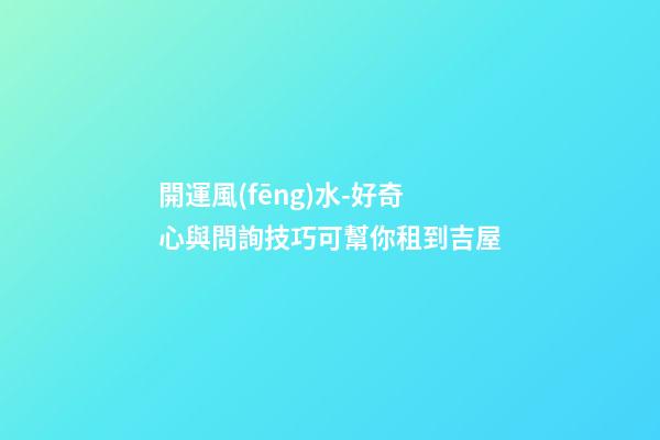 開運風(fēng)水-好奇心與問詢技巧可幫你租到吉屋