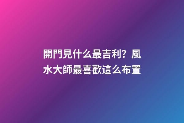 開門見什么最吉利？風水大師最喜歡這么布置
