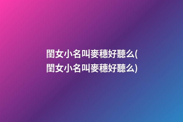 閨女小名叫麥穗好聽么(閨女小名叫麥穗好聽么)