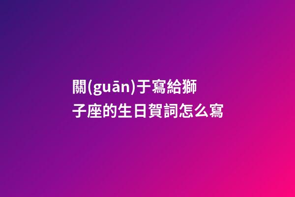 關(guān)于寫給獅子座的生日賀詞怎么寫