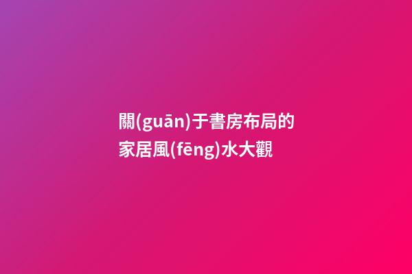 關(guān)于書房布局的家居風(fēng)水大觀