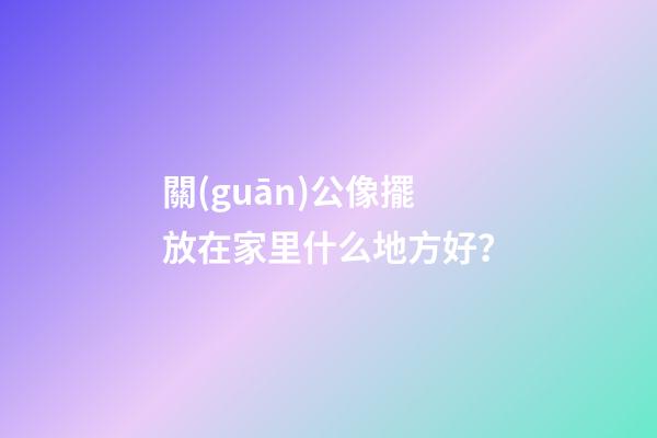 關(guān)公像擺放在家里什么地方好？