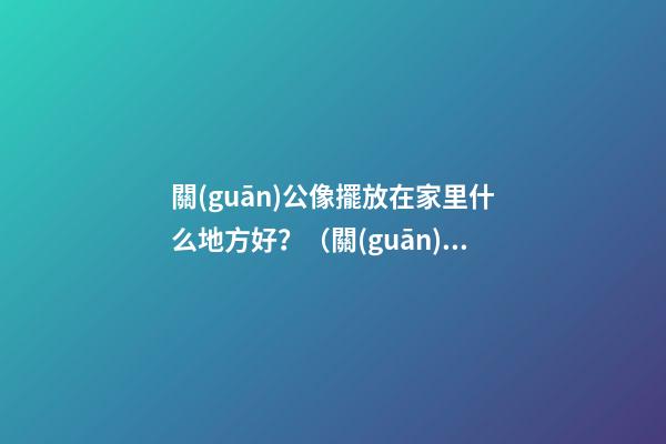 關(guān)公像擺放在家里什么地方好？（關(guān)公的擺放位置禁忌）