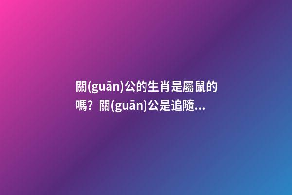 關(guān)公的生肖是屬鼠的嗎？關(guān)公是追隨劉備還是追隨曹操的？