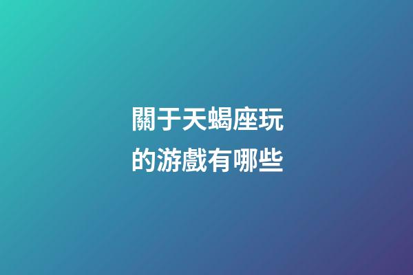 關于天蝎座玩的游戲有哪些-第1張-星座運勢-玄機派