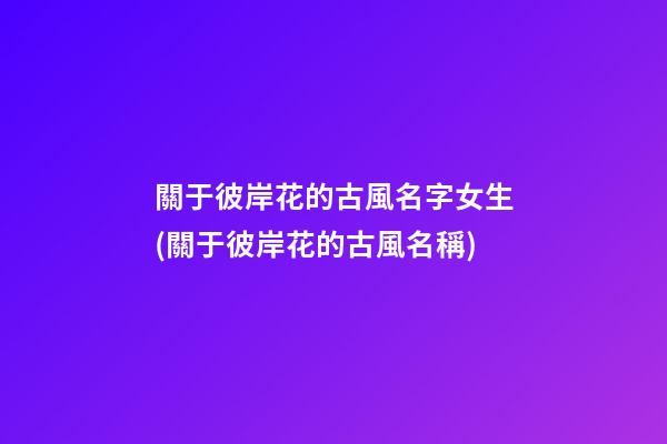 關于彼岸花的古風名字女生(關于彼岸花的古風名稱)