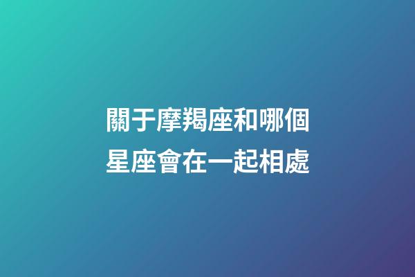 關于摩羯座和哪個星座會在一起相處-第1張-星座運勢-玄機派