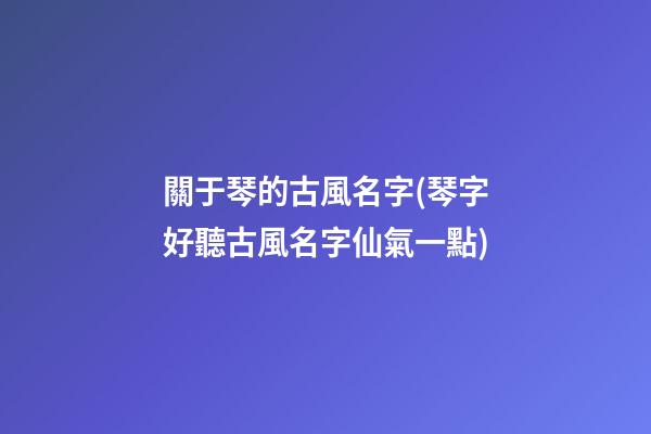 關于琴的古風名字(琴字好聽古風名字仙氣一點)