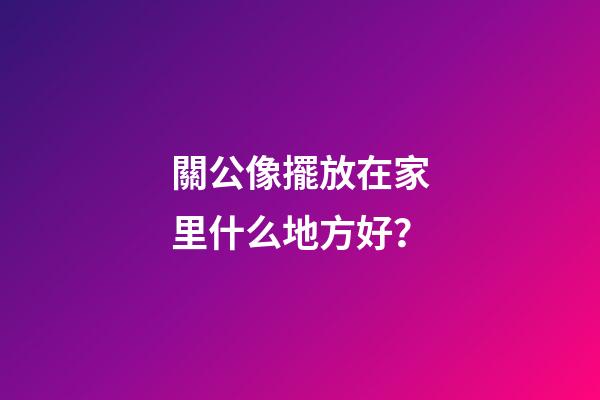 關公像擺放在家里什么地方好？