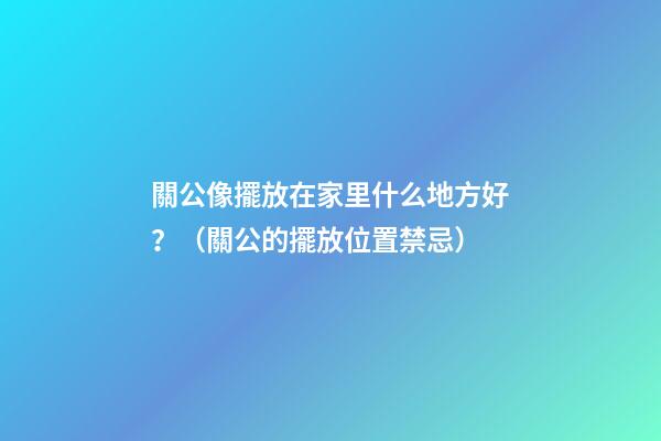 關公像擺放在家里什么地方好？（關公的擺放位置禁忌）