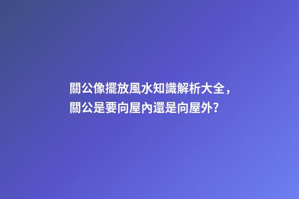 關公像擺放風水知識解析大全，關公是要向屋內還是向屋外？