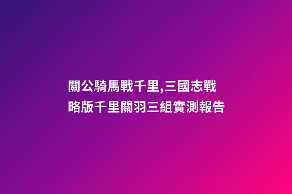 關公騎馬戰千里,三國志戰略版千里關羽三組實測報告-第1張-觀點-玄機派