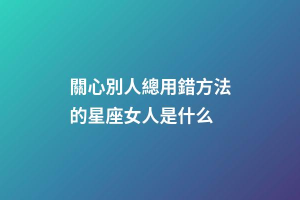 關心別人總用錯方法的星座女人是什么-第1張-星座運勢-玄機派