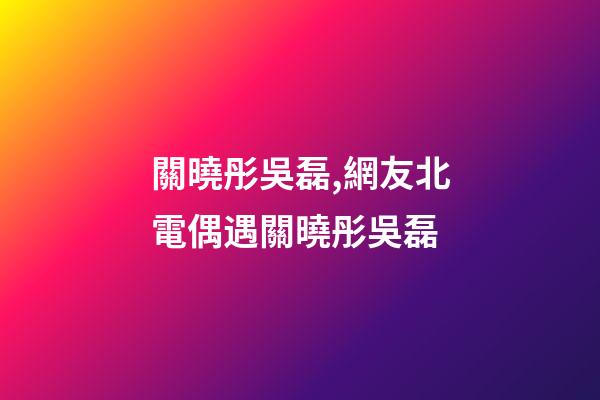 關曉彤吳磊,網友北電偶遇關曉彤吳磊-第1張-觀點-玄機派